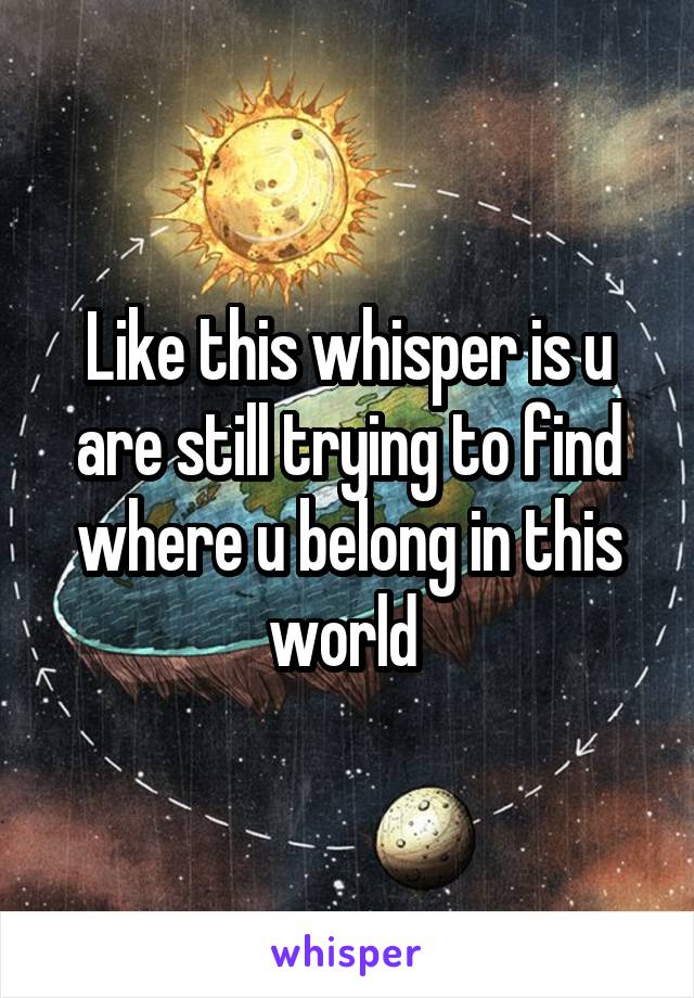 Like this whisper is u are still trying to find where u belong in this world 