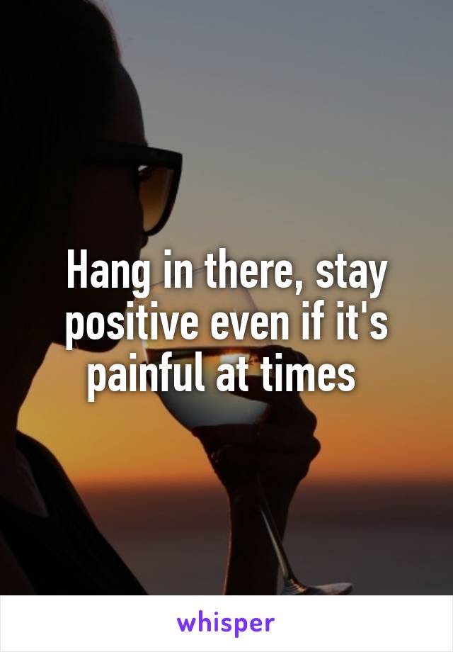 Hang in there, stay positive even if it's painful at times 