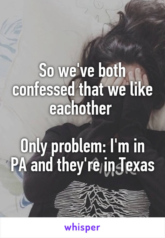 So we've both confessed that we like eachother 

Only problem: I'm in PA and they're in Texas