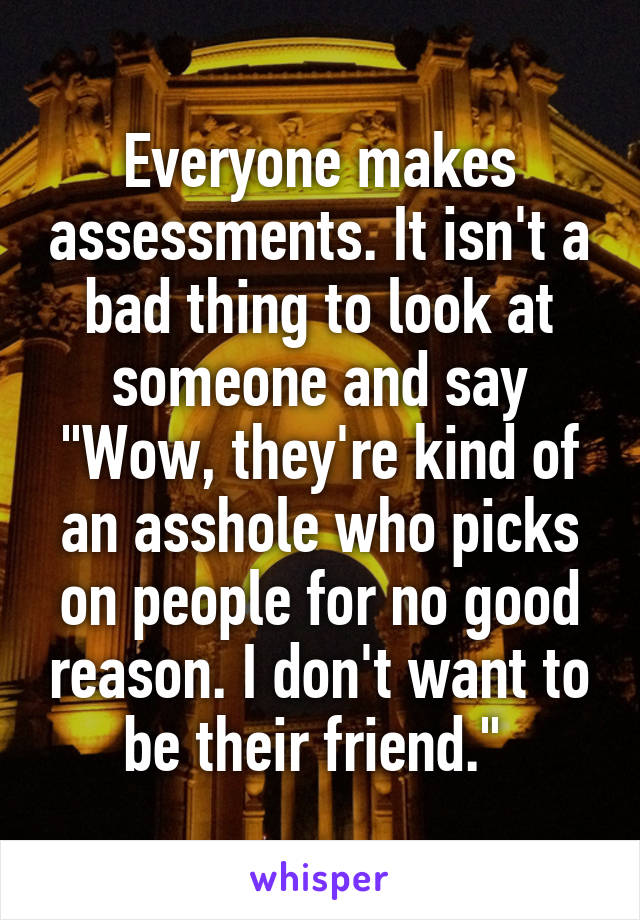 Everyone makes assessments. It isn't a bad thing to look at someone and say "Wow, they're kind of an asshole who picks on people for no good reason. I don't want to be their friend." 