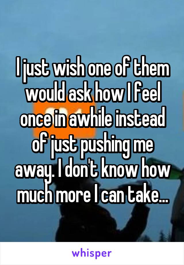 I just wish one of them would ask how I feel once in awhile instead of just pushing me away. I don't know how much more I can take...