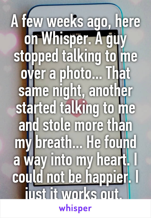 A few weeks ago, here on Whisper. A guy stopped talking to me over a photo... That same night, another started talking to me and stole more than my breath... He found a way into my heart. I could not be happier. I just it works out. 