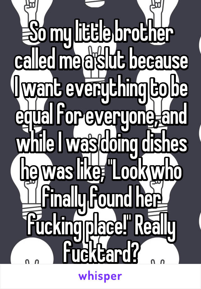 So my little brother called me a slut because I want everything to be equal for everyone, and while I was doing dishes he was like, "Look who finally found her fucking place!" Really fucktard?
