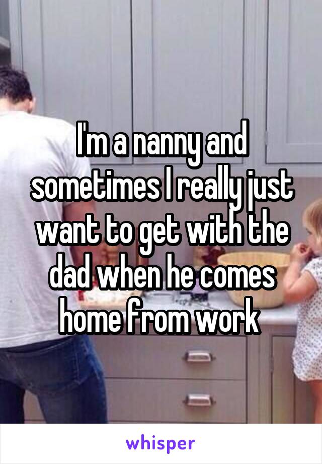 I'm a nanny and sometimes I really just want to get with the dad when he comes home from work 