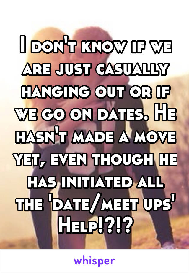 I don't know if we are just casually hanging out or if we go on dates. He hasn't made a move yet, even though he has initiated all the 'date/meet ups' Help!?!?