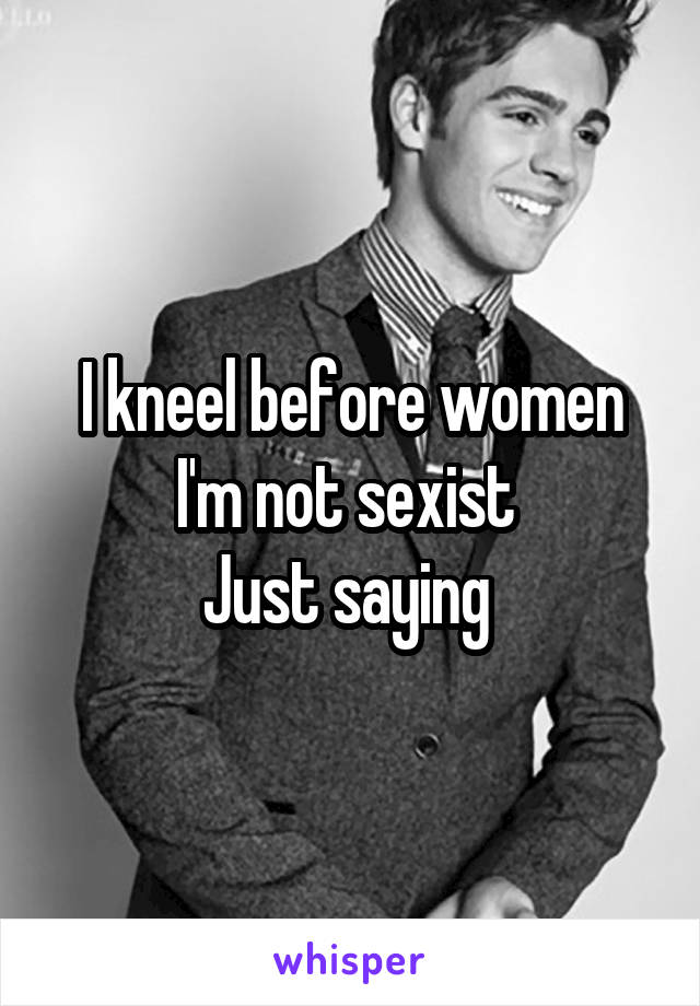 I kneel before women I'm not sexist 
Just saying 