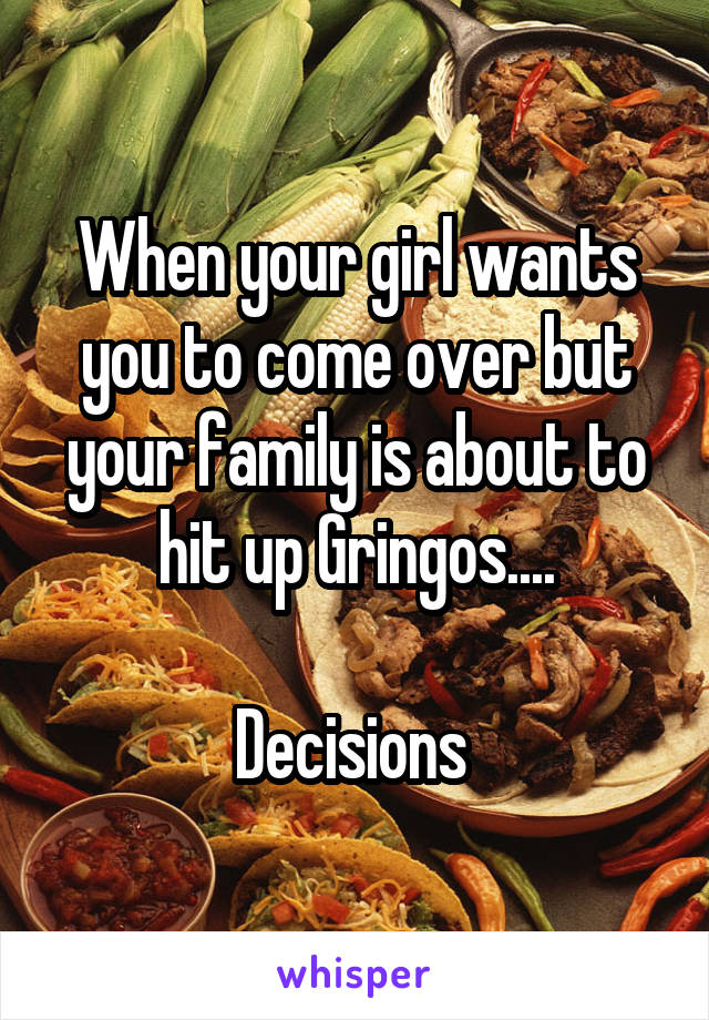 When your girl wants you to come over but your family is about to hit up Gringos....

Decisions 
