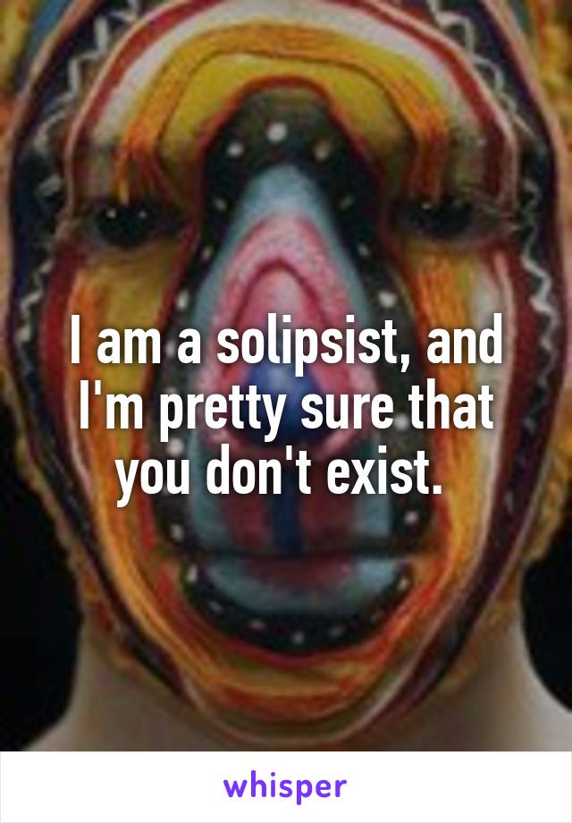 I am a solipsist, and I'm pretty sure that you don't exist. 