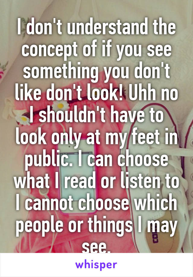 I don't understand the concept of if you see something you don't like don't look! Uhh no I shouldn't have to look only at my feet in public. I can choose what I read or listen to I cannot choose which people or things I may see.