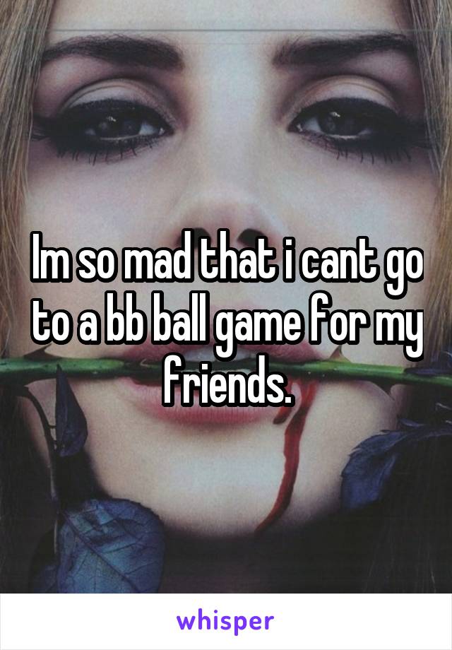 Im so mad that i cant go to a bb ball game for my friends.
