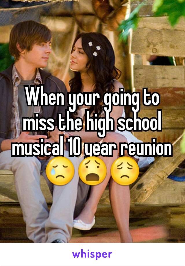 When your going to miss the high school musical 10 year reunion 😢😧😟
