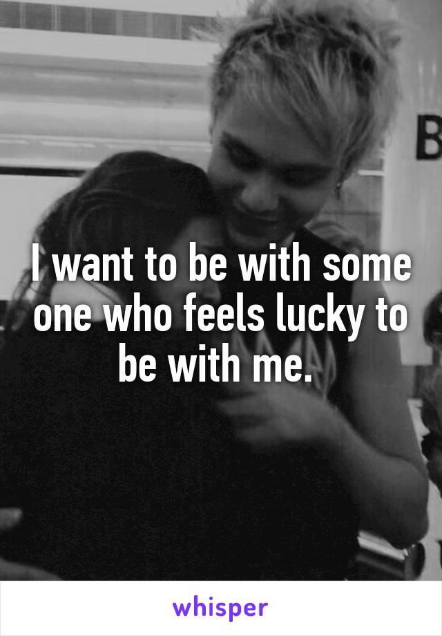 I want to be with some one who feels lucky to be with me. 