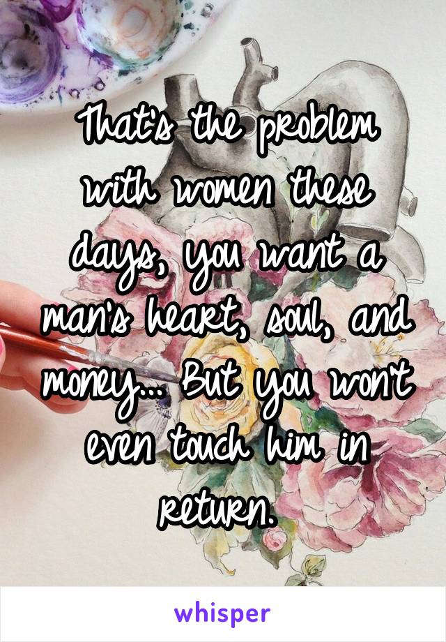 That's the problem with women these days, you want a man's heart, soul, and money... But you won't even touch him in return. 