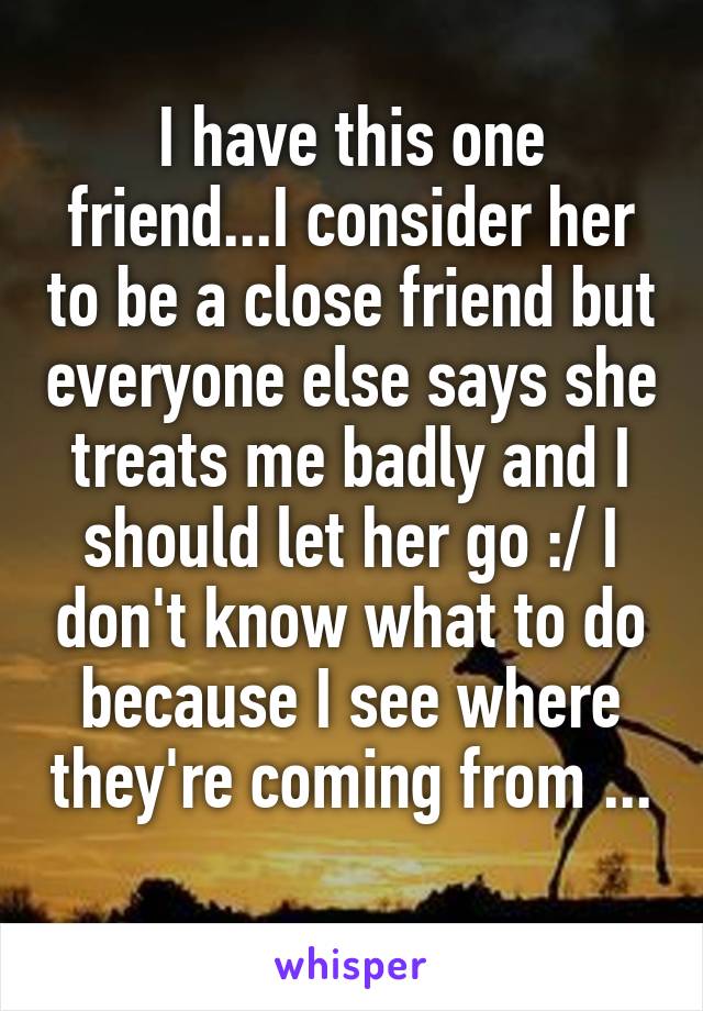 I have this one friend...I consider her to be a close friend but everyone else says she treats me badly and I should let her go :/ I don't know what to do because I see where they're coming from ... 