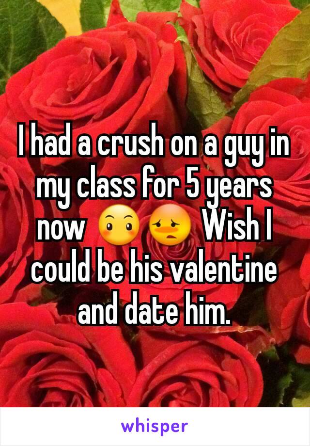 I had a crush on a guy in my class for 5 years now 😶😳 Wish I could be his valentine and date him.