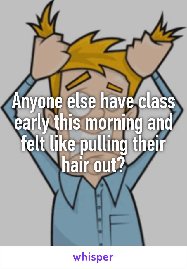 Anyone else have class early this morning and felt like pulling their hair out?