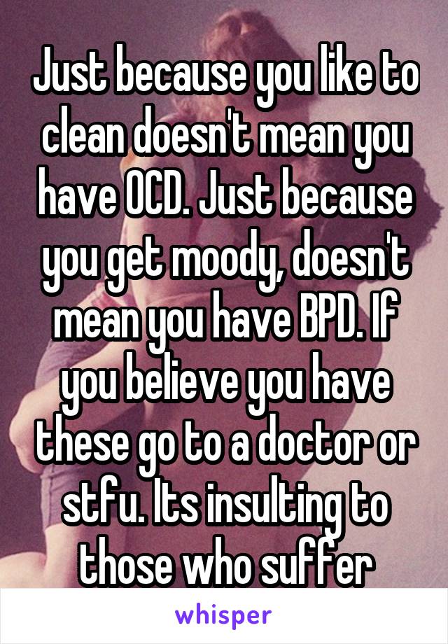 Just because you like to clean doesn't mean you have OCD. Just because you get moody, doesn't mean you have BPD. If you believe you have these go to a doctor or stfu. Its insulting to those who suffer