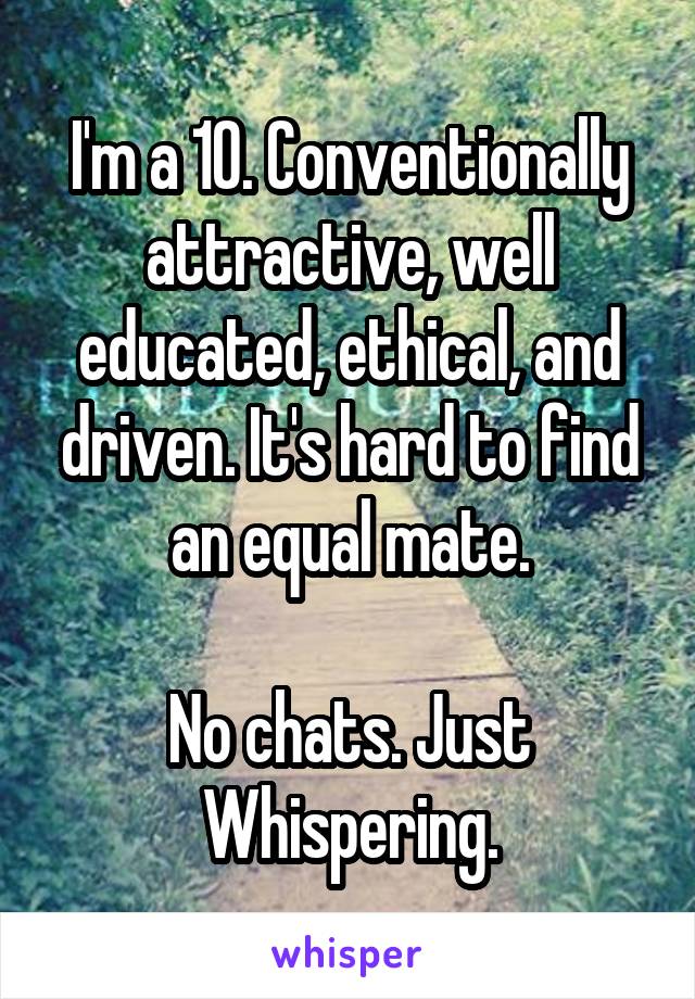 I'm a 10. Conventionally attractive, well educated, ethical, and driven. It's hard to find an equal mate.

No chats. Just Whispering.