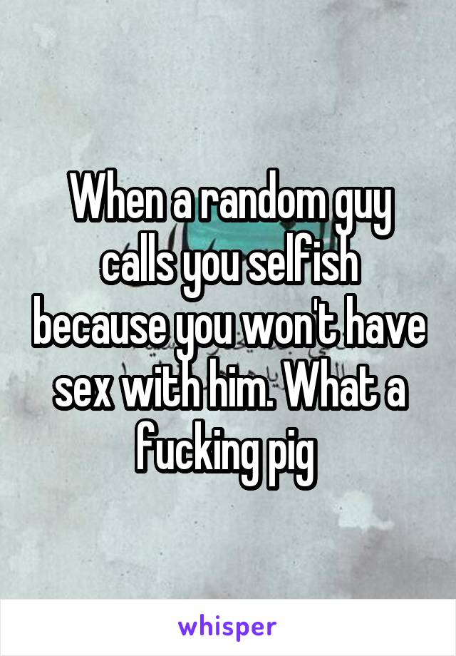When a random guy calls you selfish because you won't have sex with him. What a fucking pig 