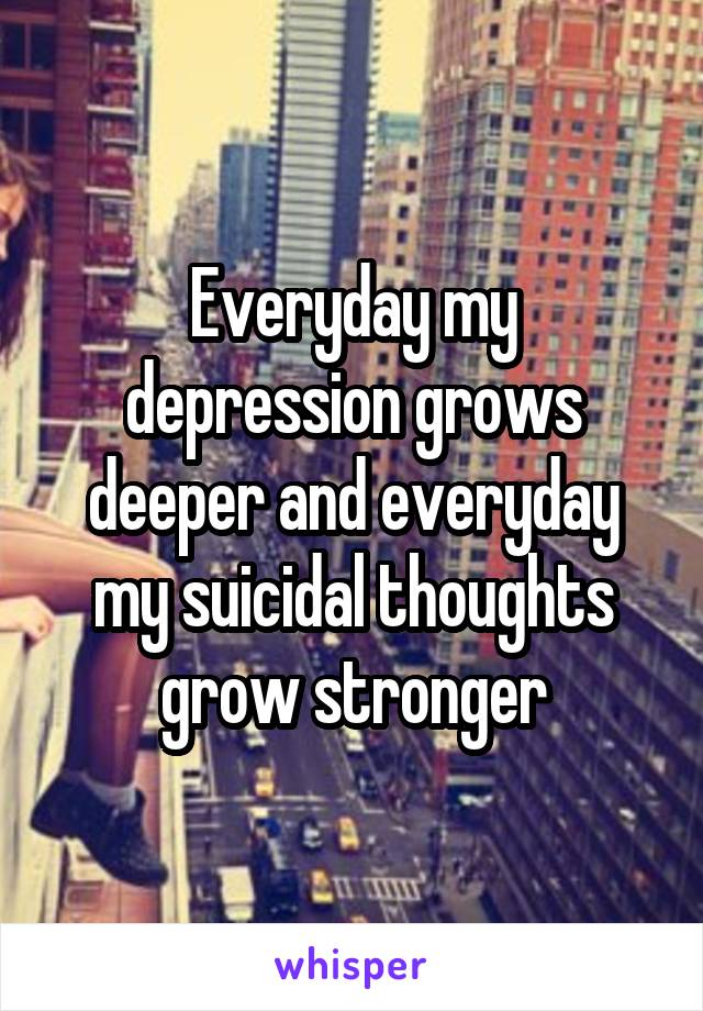 Everyday my depression grows deeper and everyday my suicidal thoughts grow stronger
