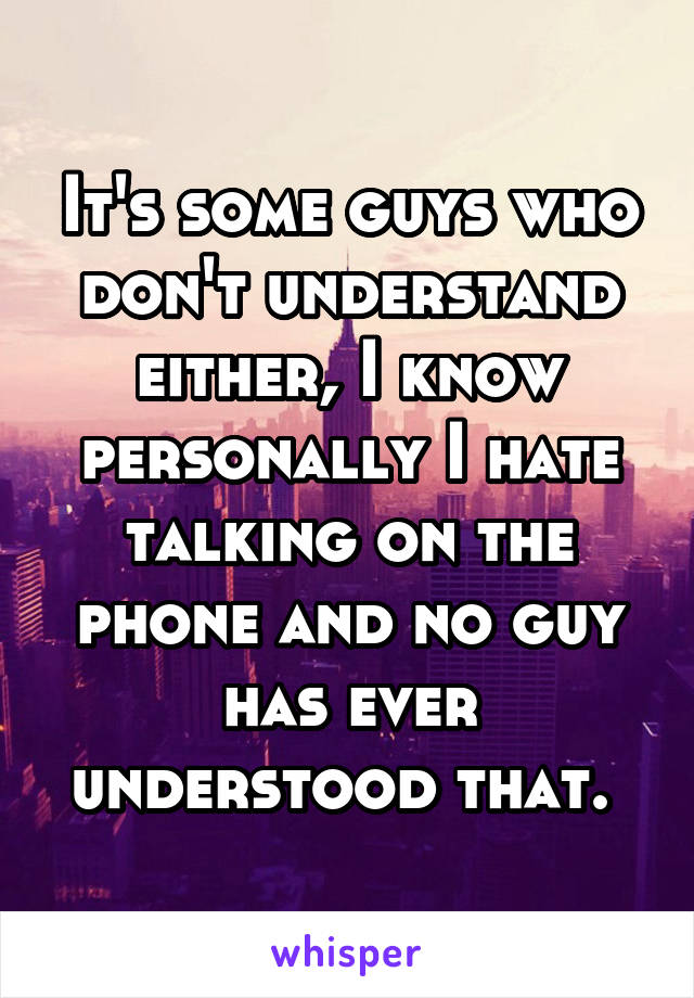 It's some guys who don't understand either, I know personally I hate talking on the phone and no guy has ever understood that. 