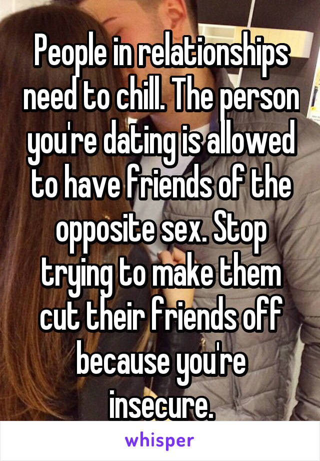 People in relationships need to chill. The person you're dating is allowed to have friends of the opposite sex. Stop trying to make them cut their friends off because you're insecure.