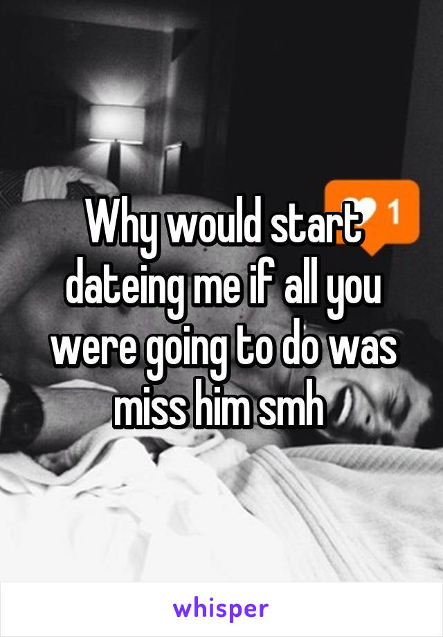 Why would start dateing me if all you were going to do was miss him smh 