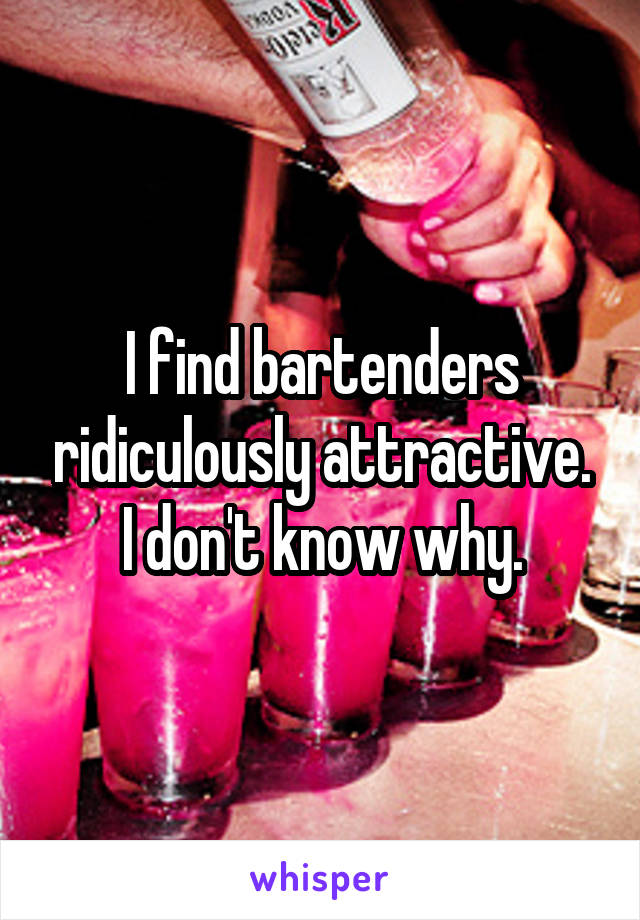 I find bartenders ridiculously attractive. I don't know why.