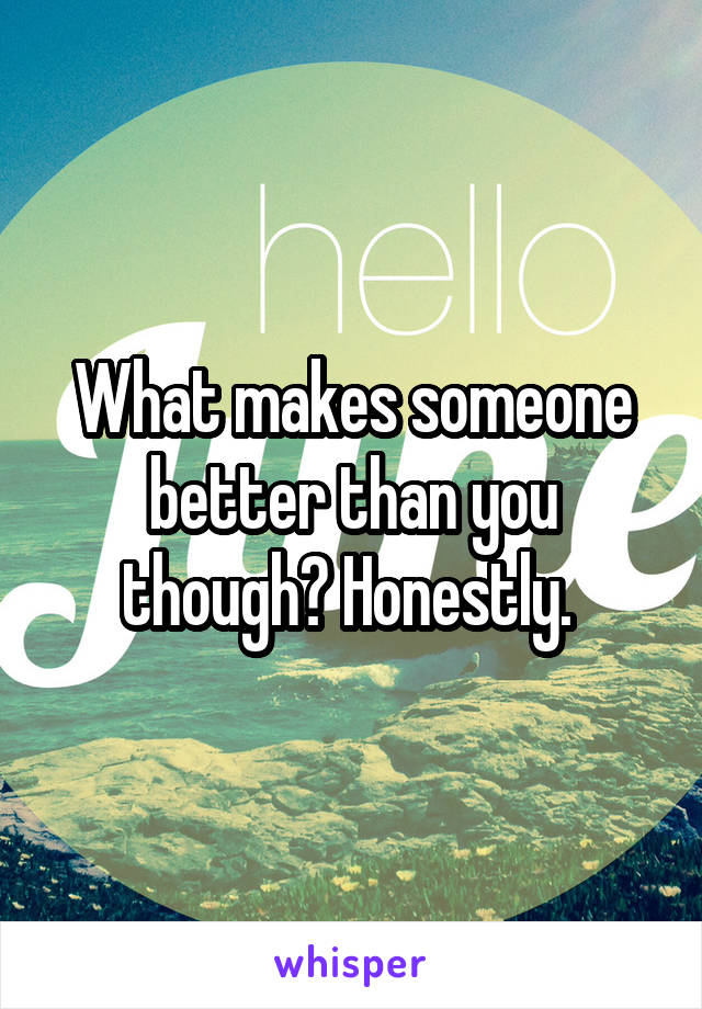 What makes someone better than you though? Honestly. 