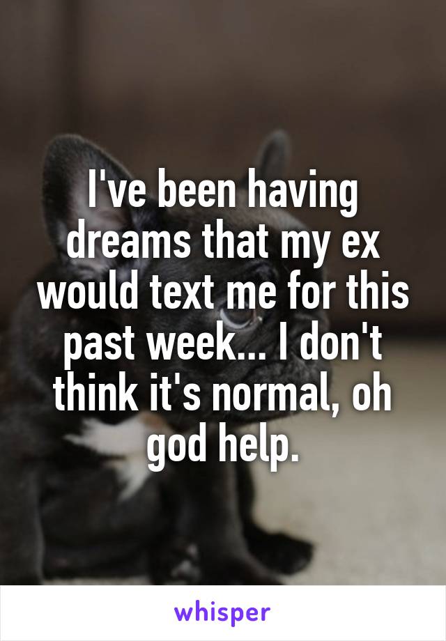 I've been having dreams that my ex would text me for this past week... I don't think it's normal, oh god help.