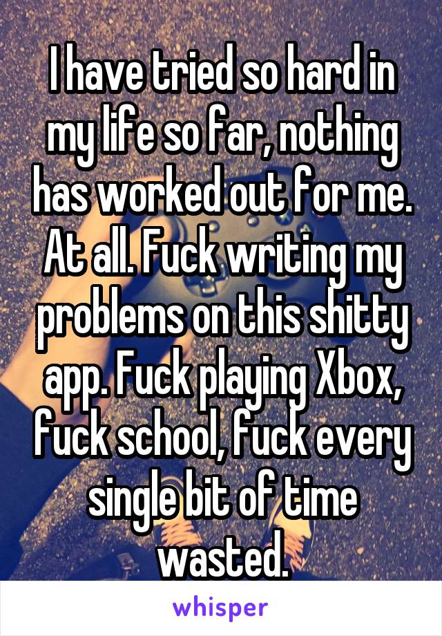 I have tried so hard in my life so far, nothing has worked out for me. At all. Fuck writing my problems on this shitty app. Fuck playing Xbox, fuck school, fuck every single bit of time wasted.