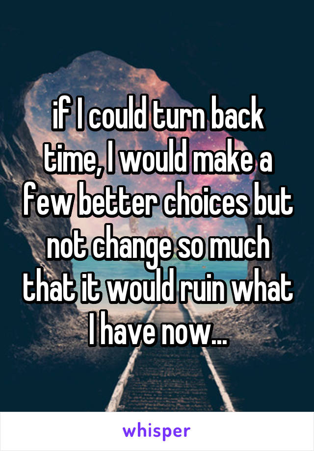 if I could turn back time, I would make a few better choices but not change so much that it would ruin what I have now...