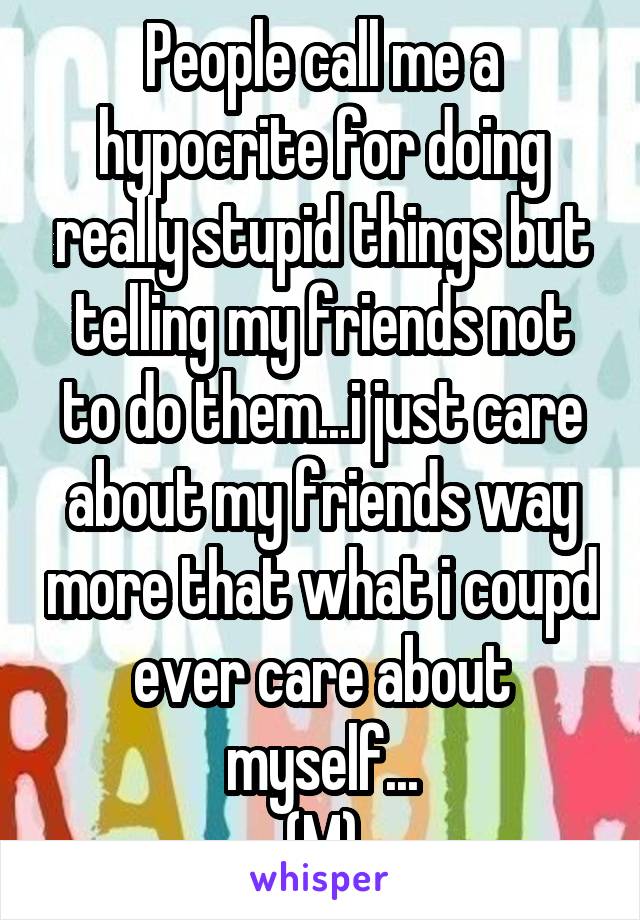 People call me a hypocrite for doing really stupid things but telling my friends not to do them...i just care about my friends way more that what i coupd ever care about myself...
(M)