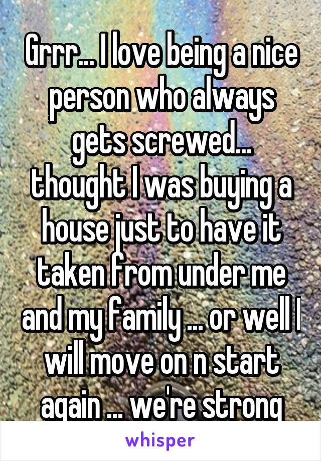 Grrr... I love being a nice person who always gets screwed... thought I was buying a house just to have it taken from under me and my family ... or well I will move on n start again ... we're strong