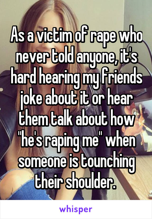 As a victim of rape who never told anyone, it's hard hearing my friends joke about it or hear them talk about how "he's raping me" when someone is tounching their shoulder. 