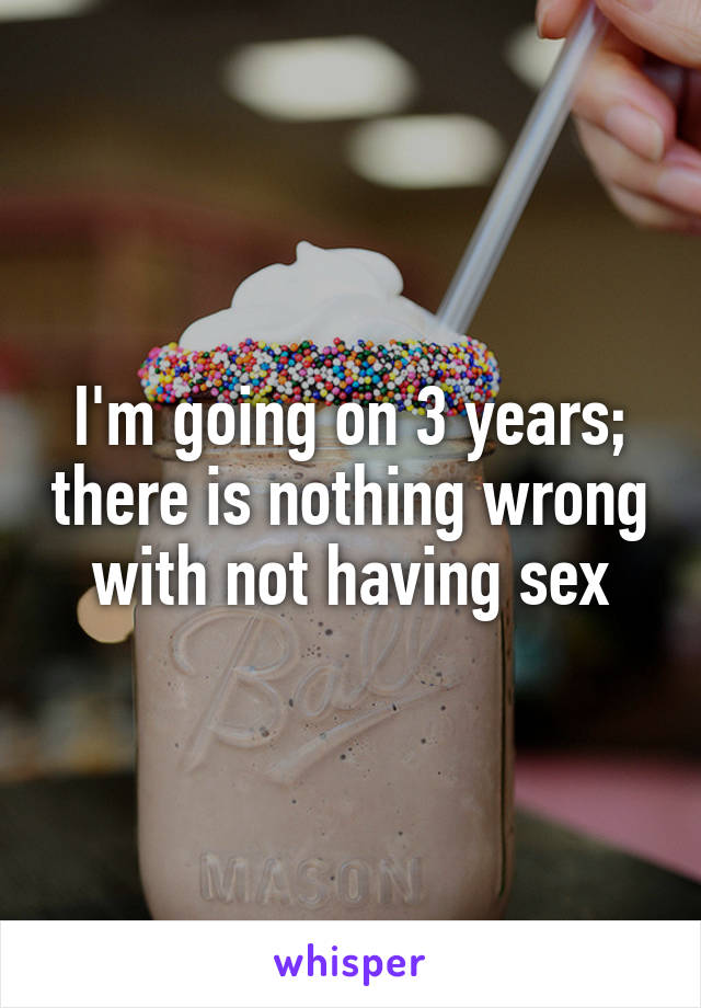 I'm going on 3 years; there is nothing wrong with not having sex