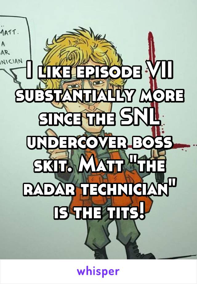 I like episode VII substantially more since the SNL undercover boss skit. Matt "the radar technician" is the tits!