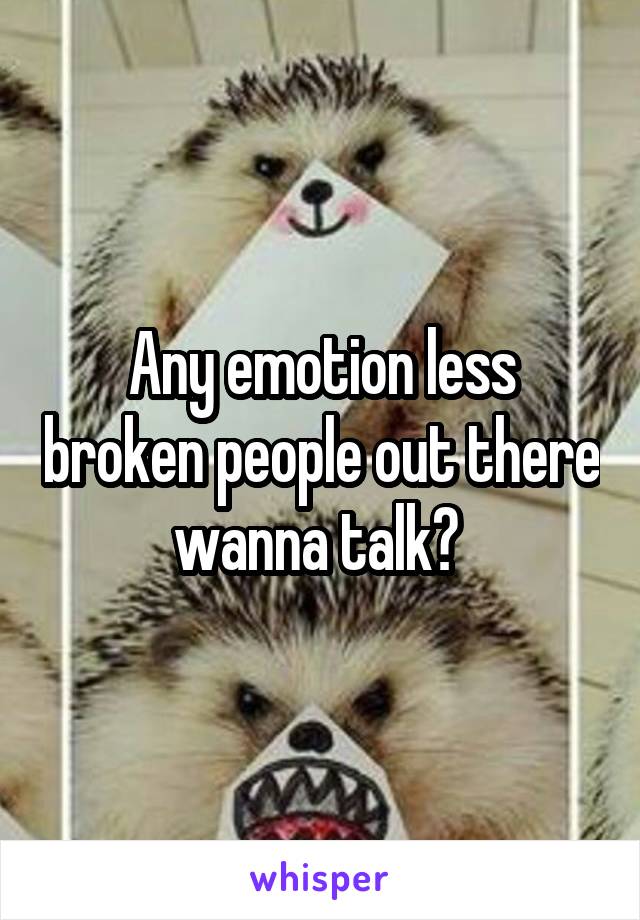 Any emotion less broken people out there wanna talk? 