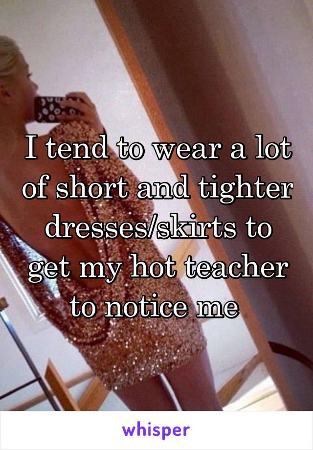 I tend to wear a lot of short and tighter dresses/skirts to get my hot teacher to notice me 