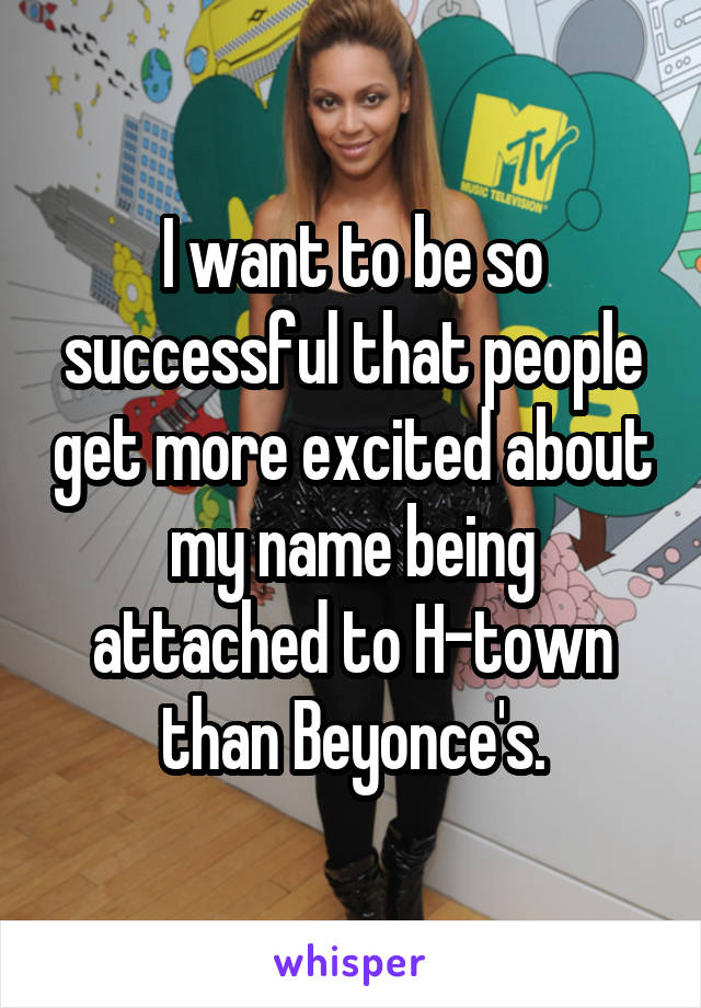 I want to be so successful that people get more excited about my name being attached to H-town than Beyonce's.