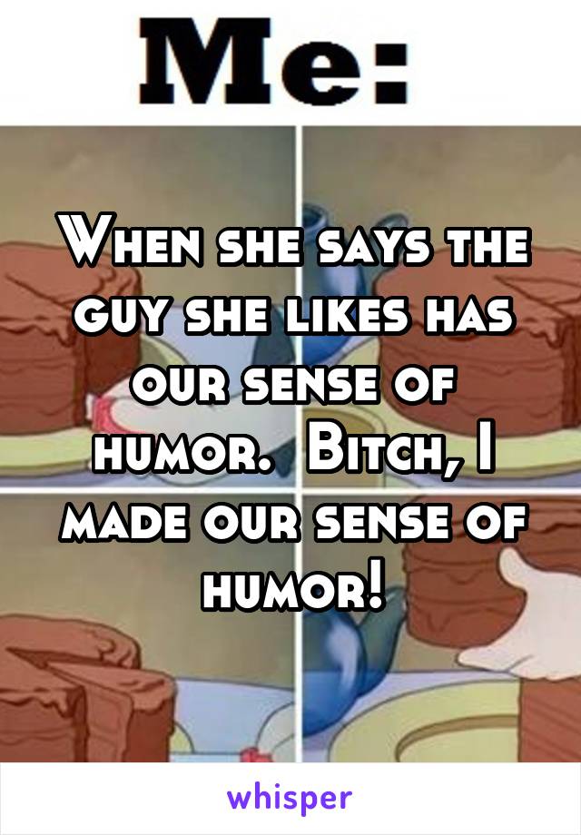 When she says the guy she likes has our sense of humor.  Bitch, I made our sense of humor!