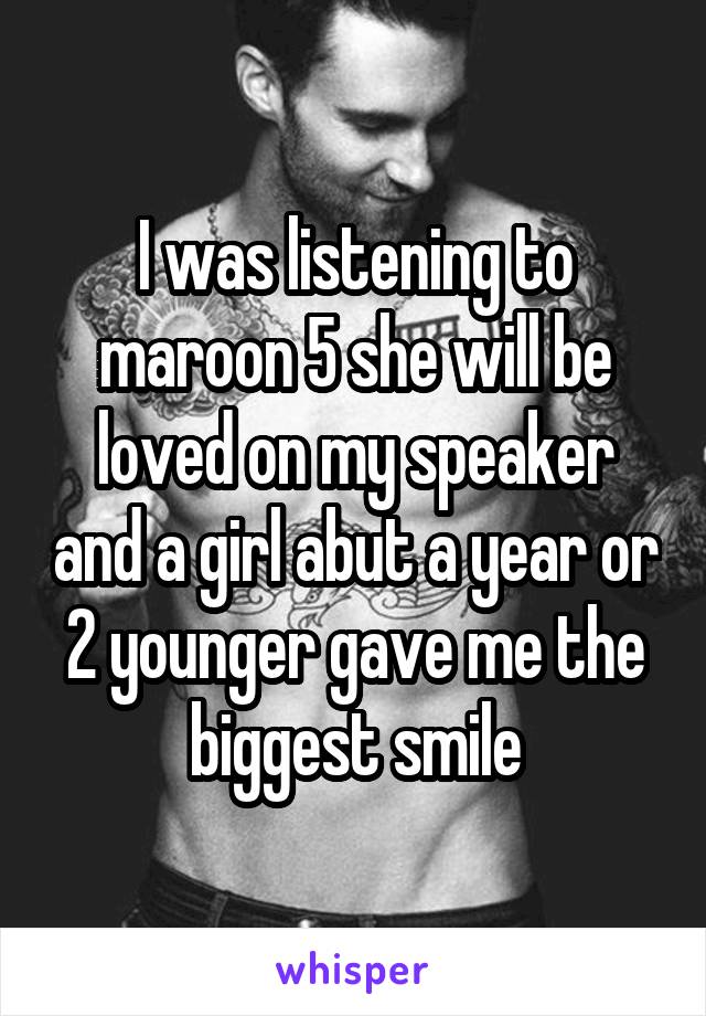 I was listening to maroon 5 she will be loved on my speaker and a girl abut a year or 2 younger gave me the biggest smile