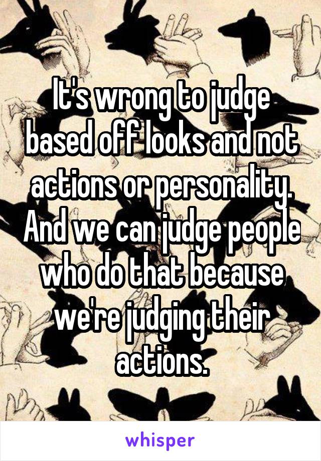 It's wrong to judge based off looks and not actions or personality. And we can judge people who do that because we're judging their actions.