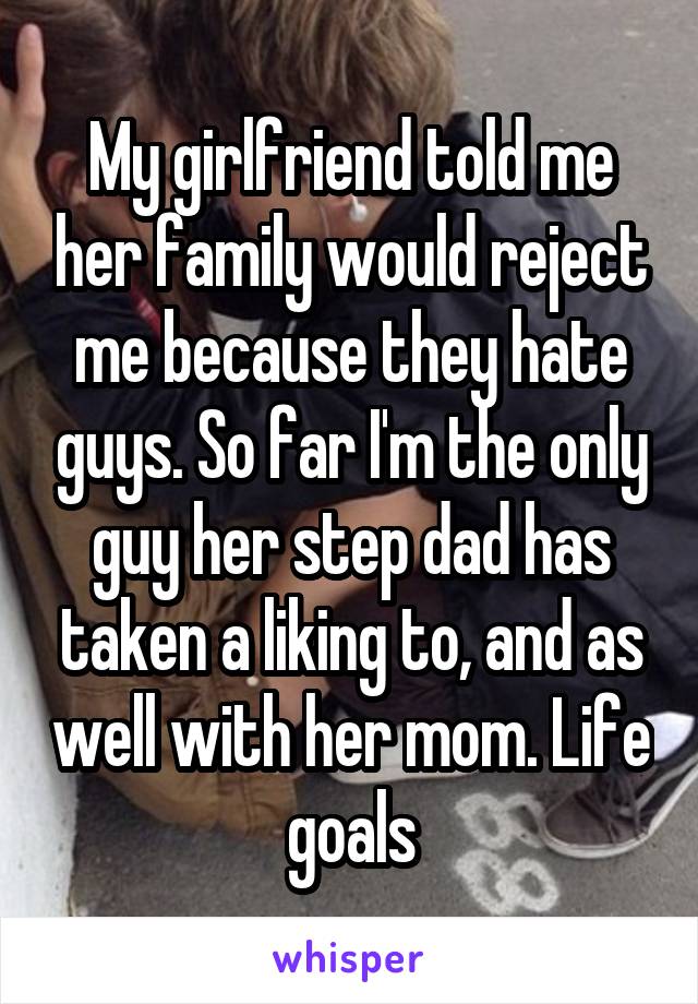 My girlfriend told me her family would reject me because they hate guys. So far I'm the only guy her step dad has taken a liking to, and as well with her mom. Life goals
