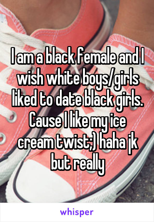 I am a black female and I wish white boys/girls liked to date black girls. Cause I like my ice cream twist;) haha jk but really