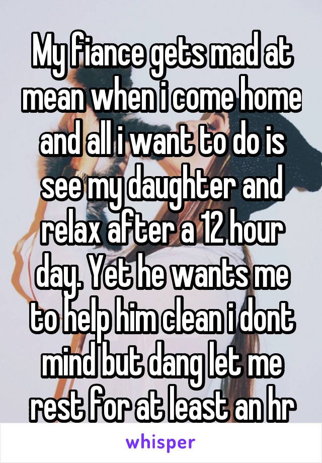 My fiance gets mad at mean when i come home and all i want to do is see my daughter and relax after a 12 hour day. Yet he wants me to help him clean i dont mind but dang let me rest for at least an hr