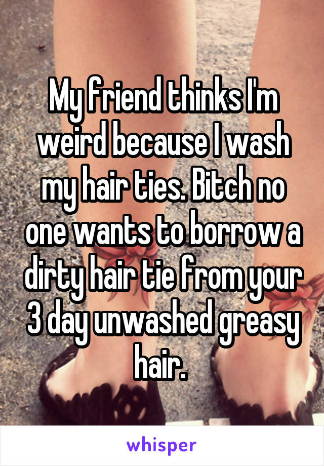 My friend thinks I'm weird because I wash my hair ties. Bitch no one wants to borrow a dirty hair tie from your 3 day unwashed greasy hair. 