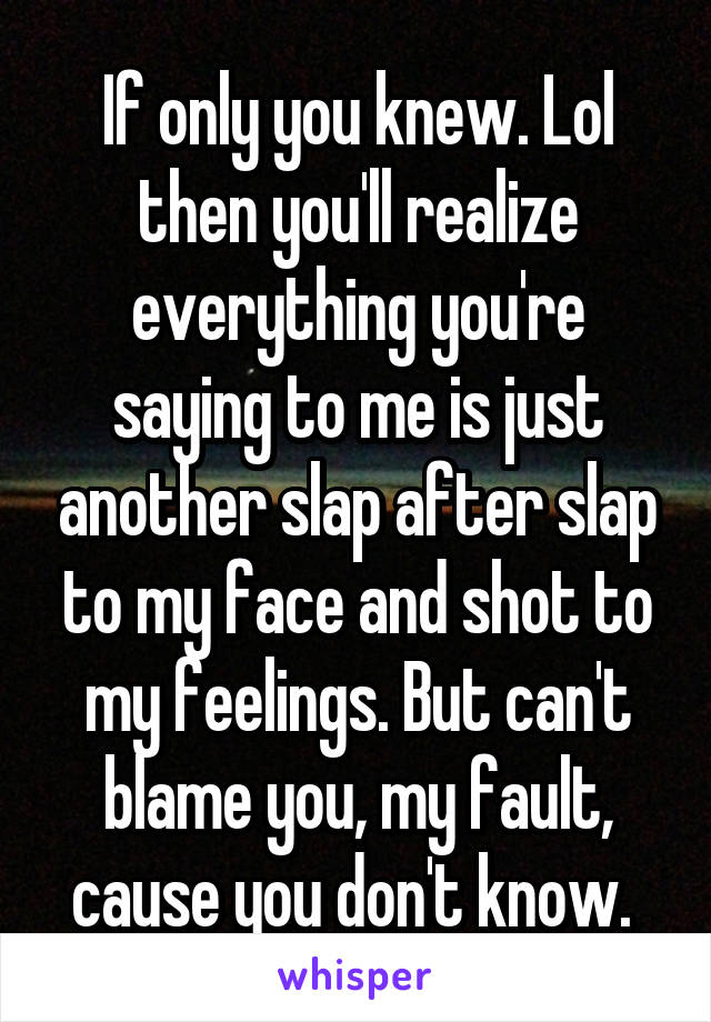 If only you knew. Lol then you'll realize everything you're saying to me is just another slap after slap to my face and shot to my feelings. But can't blame you, my fault, cause you don't know. 