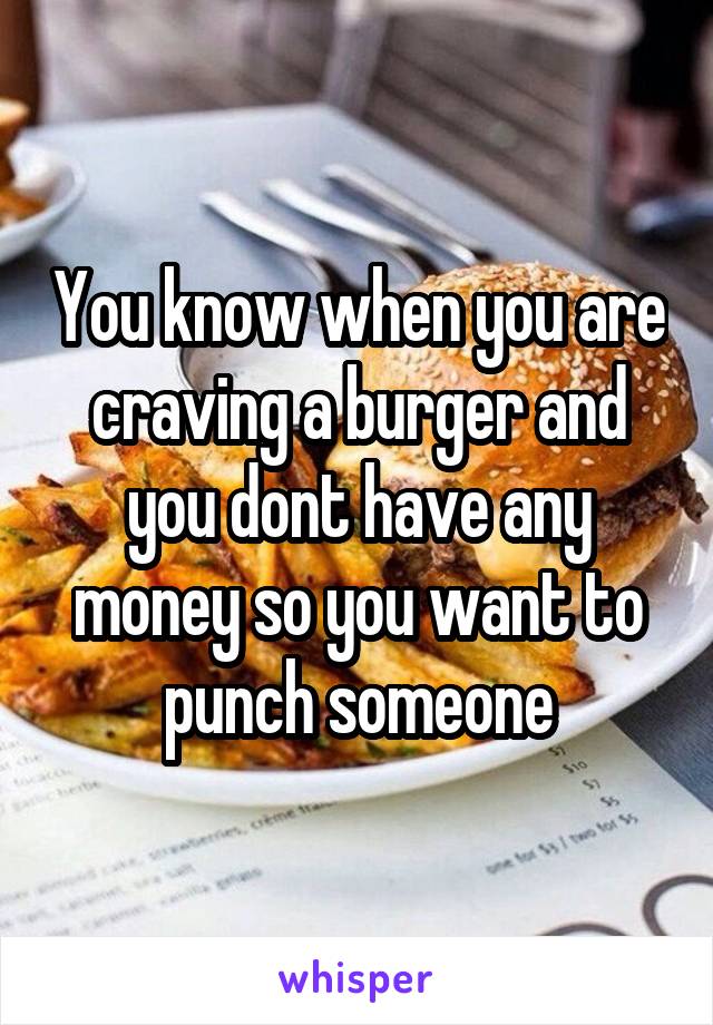 You know when you are craving a burger and you dont have any money so you want to punch someone