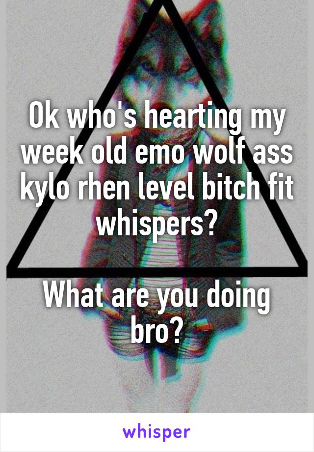 Ok who's hearting my week old emo wolf ass kylo rhen level bitch fit whispers?

What are you doing bro?